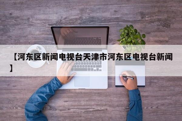 【河东区新闻电视台天津市河东区电视台新闻】