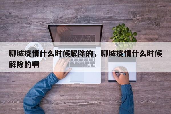 聊城疫情什么时候解除的，聊城疫情什么时候解除的啊