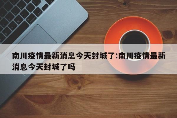 南川疫情最新消息今天封城了:南川疫情最新消息今天封城了吗