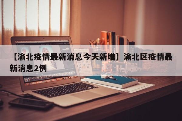 【渝北疫情最新消息今天新增】渝北区疫情最新消息2例