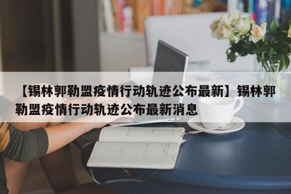【锡林郭勒盟疫情行动轨迹公布最新】锡林郭勒盟疫情行动轨迹公布最新消息