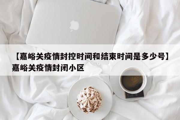 【嘉峪关疫情封控时间和结束时间是多少号】嘉峪关疫情封闭小区