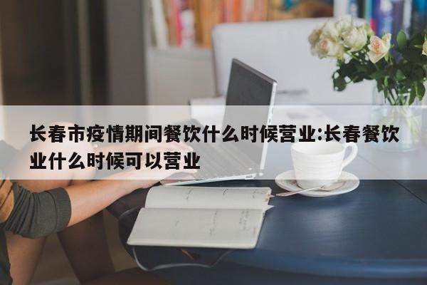 长春市疫情期间餐饮什么时候营业:长春餐饮业什么时候可以营业