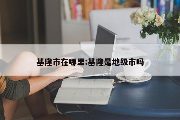 基隆市在哪里:基隆是地级市吗