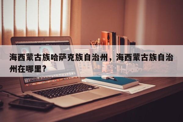 海西蒙古族哈萨克族自治州，海西蒙古族自治州在哪里?