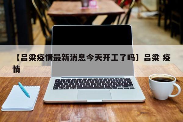 【吕梁疫情最新消息今天开工了吗】吕梁 疫情