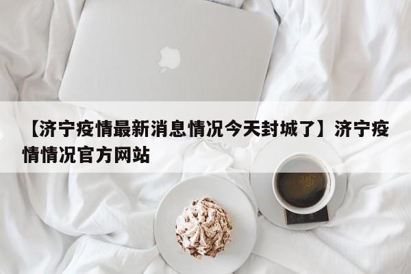 【济宁疫情最新消息情况今天封城了】济宁疫情情况官方网站