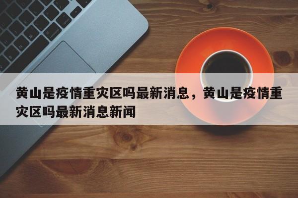 黄山是疫情重灾区吗最新消息，黄山是疫情重灾区吗最新消息新闻