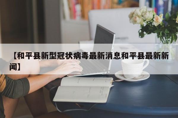 【和平县新型冠状病毒最新消息和平县最新新闻】