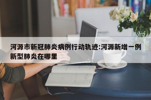 河源市新冠肺炎病例行动轨迹:河源新增一例新型肺炎在哪里