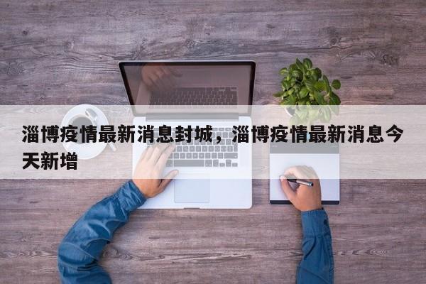 淄博疫情最新消息封城，淄博疫情最新消息今天新增
