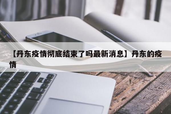 【丹东疫情彻底结束了吗最新消息】丹东的疫情