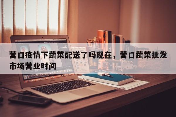 营口疫情下蔬菜配送了吗现在，营口蔬菜批发市场营业时间