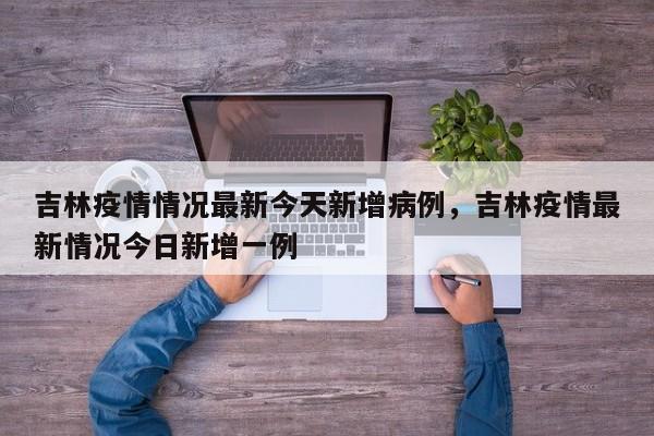 吉林疫情情况最新今天新增病例，吉林疫情最新情况今日新增一例