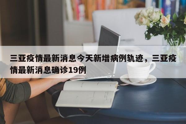 三亚疫情最新消息今天新增病例轨迹，三亚疫情最新消息确诊19例