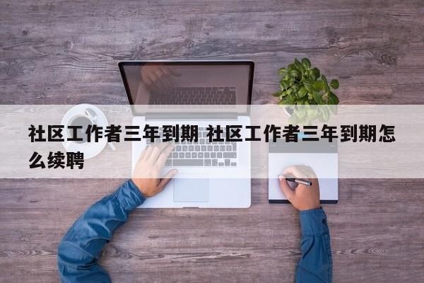 社区工作者三年到期 社区工作者三年到期怎么续聘