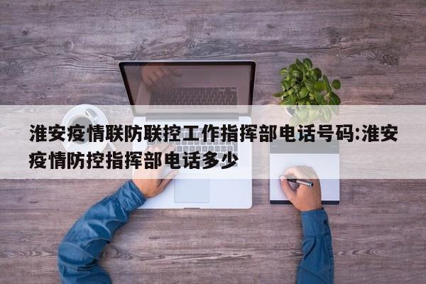 淮安疫情联防联控工作指挥部电话号码:淮安疫情防控指挥部电话多少