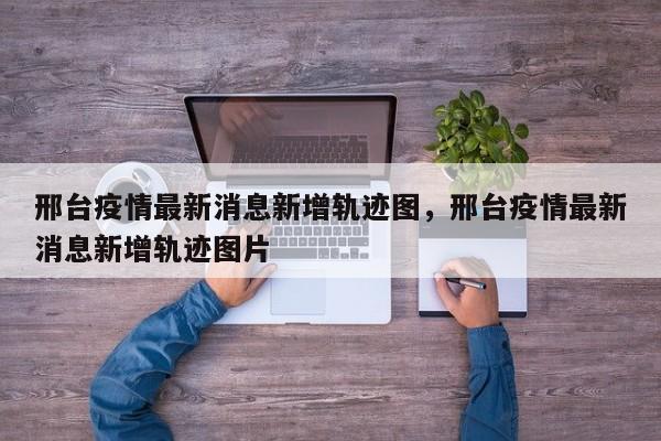 邢台疫情最新消息新增轨迹图，邢台疫情最新消息新增轨迹图片