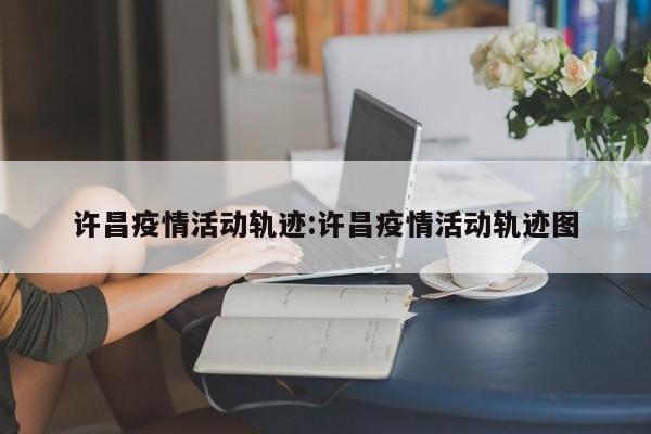 许昌疫情活动轨迹:许昌疫情活动轨迹图