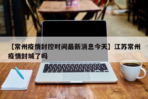 【常州疫情封控时间最新消息今天】江苏常州疫情封城了吗
