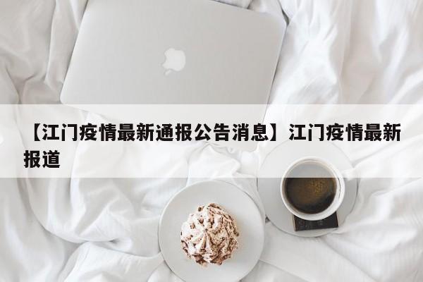【江门疫情最新通报公告消息】江门疫情最新报道
