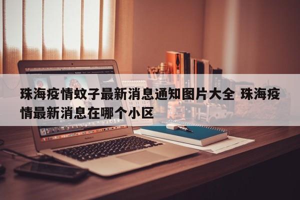 珠海疫情蚊子最新消息通知图片大全 珠海疫情最新消息在哪个小区
