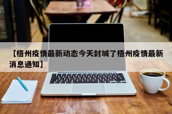 【梧州疫情最新动态今天封城了梧州疫情最新消息通知】