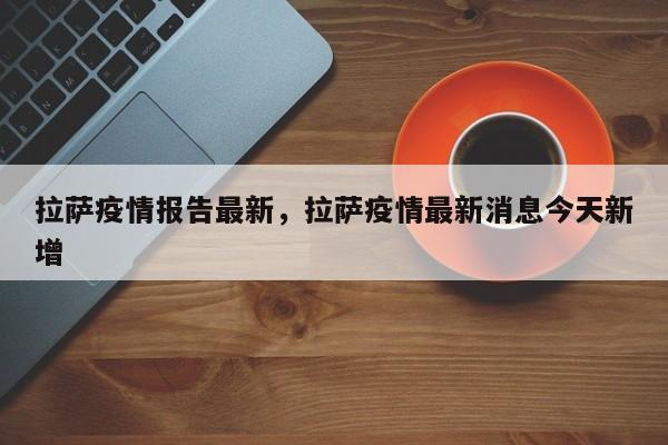 拉萨疫情报告最新，拉萨疫情最新消息今天新增
