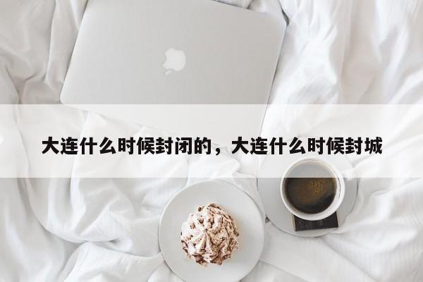 大连什么时候封闭的，大连什么时候封城
