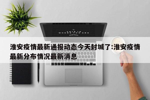 淮安疫情最新通报动态今天封城了:淮安疫情最新分布情况最新消息