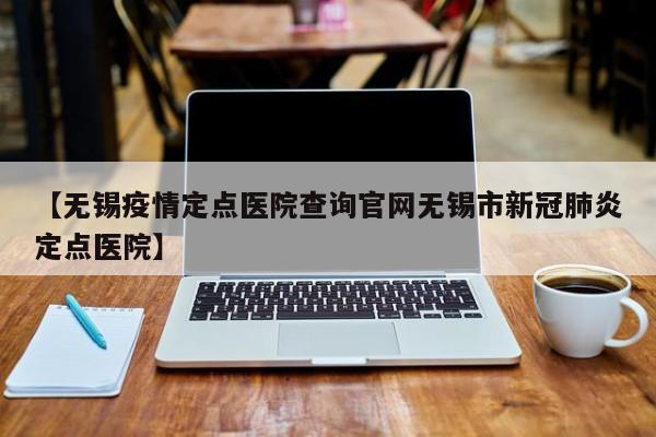 【无锡疫情定点医院查询官网无锡市新冠肺炎定点医院】