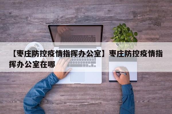 【枣庄防控疫情指挥办公室】枣庄防控疫情指挥办公室在哪