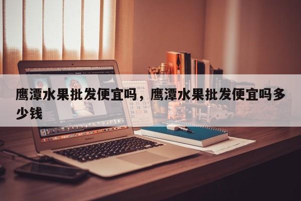 鹰潭水果批发便宜吗，鹰潭水果批发便宜吗多少钱
